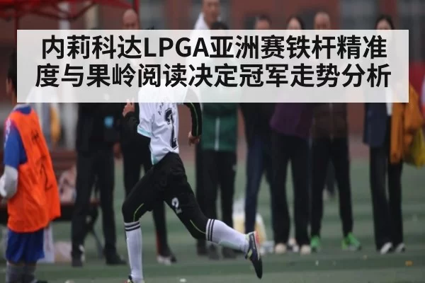 内莉科达LPGA亚洲赛铁杆精准度与果岭阅读决定冠军走势分析